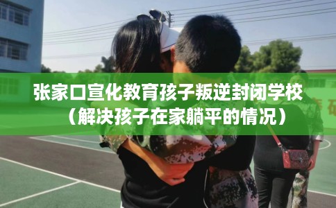 张家口宣化教育孩子叛逆封闭学校（解决孩子在家躺平的情况）