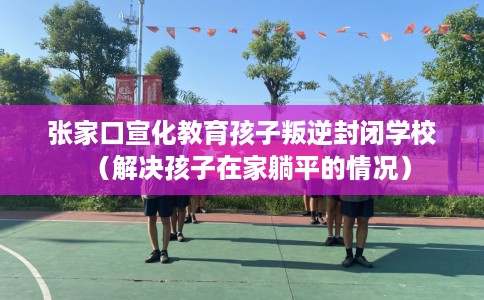 张家口宣化教育孩子叛逆封闭学校（解决孩子在家躺平的情况）