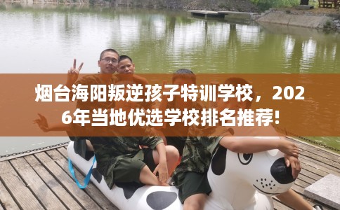 烟台海阳叛逆孩子特训学校，2026年当地优选学校排名推荐!