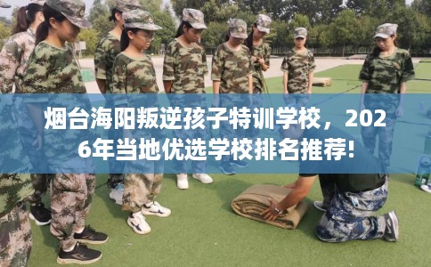 烟台海阳叛逆孩子特训学校，2026年当地优选学校排名推荐!