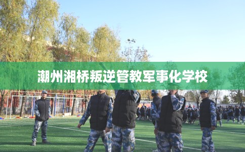 潮州湘桥叛逆管教军事化学校