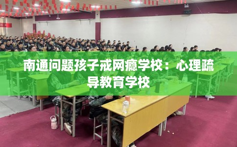 南通问题孩子戒网瘾学校：心理疏导教育学校