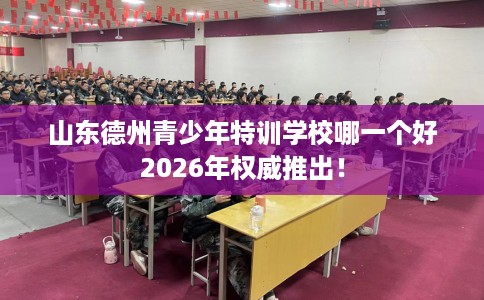 山东德州青少年特训学校哪一个好2026年权威推出！