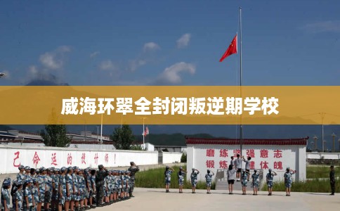 威海环翠全封闭叛逆期学校