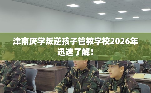 津南厌学叛逆孩子管教学校2026年迅速了解！