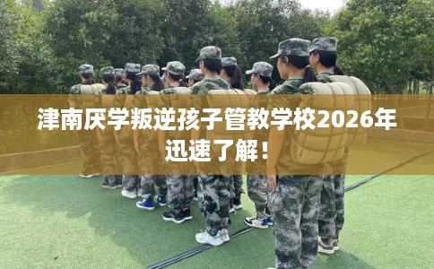 津南厌学叛逆孩子管教学校2026年迅速了解！