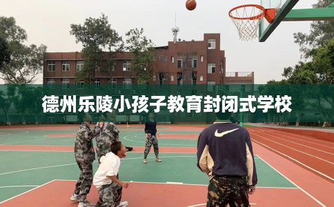 德州乐陵小孩子教育封闭式学校 德州乐陵小孩子教育封闭式学校
