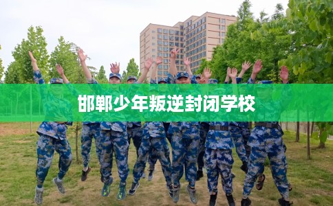 邯郸少年叛逆封闭学校 邯郸少年叛逆封闭学校