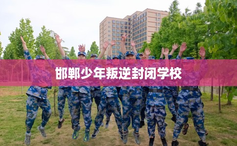 邯郸少年叛逆封闭学校 邯郸少年叛逆封闭学校