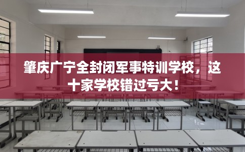 肇庆广宁全封闭军事特训学校，这十家学校错过亏大！