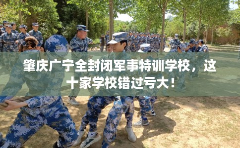 肇庆广宁全封闭军事特训学校，这十家学校错过亏大！