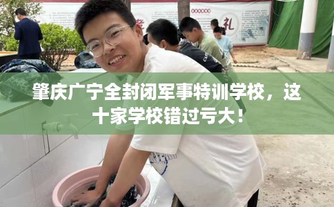 肇庆广宁全封闭军事特训学校，这十家学校错过亏大！