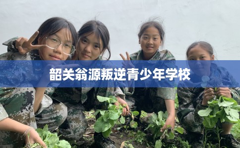 韶关翁源叛逆青少年学校 韶关翁源叛逆青少年学校