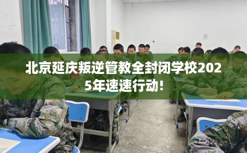 北京延庆叛逆管教全封闭学校2025年速速行动!