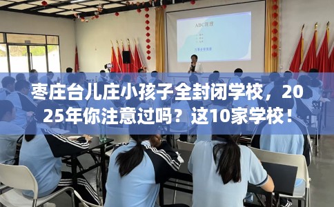 枣庄台儿庄小孩子全封闭学校，2025年你注意过吗？这10家学校！