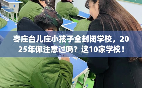 枣庄台儿庄小孩子全封闭学校，2025年你注意过吗？这10家学校！