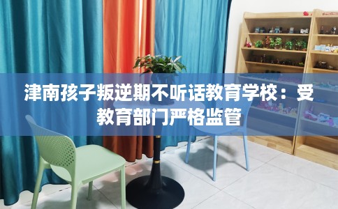 津南孩子叛逆期不听话教育学校：受教育部门严格监管
