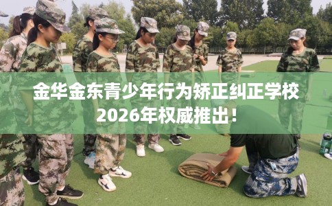 金华金东青少年行为矫正纠正学校2026年权威推出！