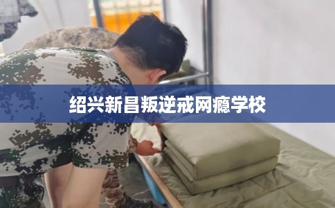 绍兴新昌叛逆戒网瘾学校 绍兴新昌叛逆戒网瘾学校