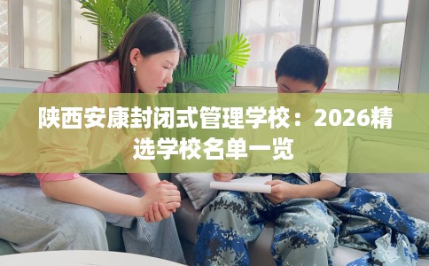 陕西安康封闭式管理学校：2026精选学校名单一览