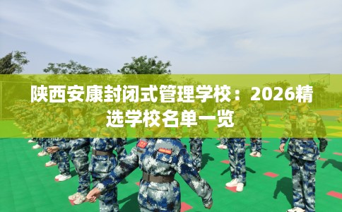 陕西安康封闭式管理学校：2026精选学校名单一览