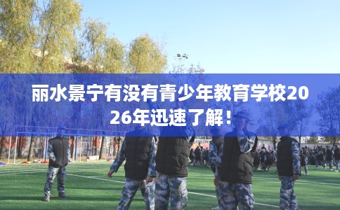 丽水景宁有没有青少年教育学校2026年迅速了解! 丽水景宁有没有青少年教育学校2026年迅速了解!