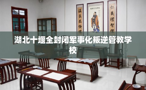 湖北十堰全封闭军事化叛逆管教学校 湖北十堰全封闭军事化叛逆管教学校