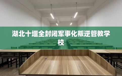 湖北十堰全封闭军事化叛逆管教学校 湖北十堰全封闭军事化叛逆管教学校