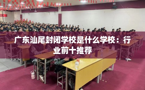 广东汕尾封闭学校是什么学校:行业前十推荐 广东汕尾封闭学校是什么学校:行业前十推荐