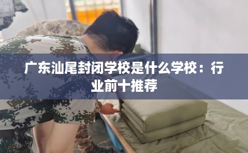 广东汕尾封闭学校是什么学校:行业前十推荐 广东汕尾封闭学校是什么学校:行业前十推荐