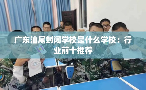 广东汕尾封闭学校是什么学校:行业前十推荐 广东汕尾封闭学校是什么学校:行业前十推荐