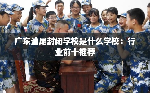 广东汕尾封闭学校是什么学校:行业前十推荐 广东汕尾封闭学校是什么学校:行业前十推荐