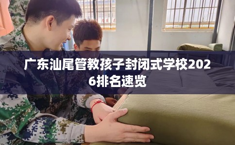广东汕尾管教孩子封闭式学校2026排名速览