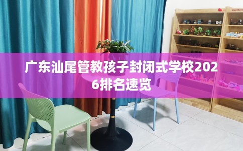 广东汕尾管教孩子封闭式学校2026排名速览