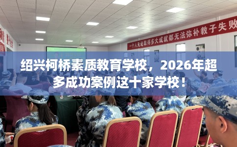 绍兴柯桥素质教育学校，2026年超多成功案例这十家学校！