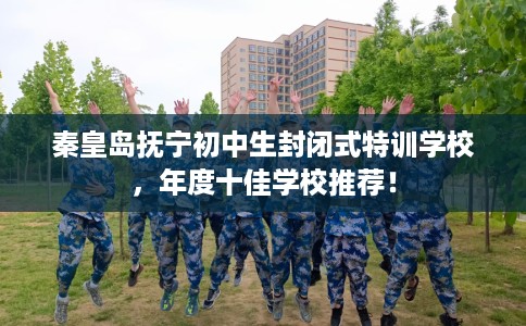 秦皇岛抚宁初中生封闭式特训学校，年度十佳学校推荐！