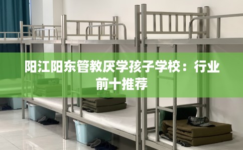 阳江阳东管教厌学孩子学校:行业前十推荐 阳江阳东管教厌学孩子学校:行业前十推荐