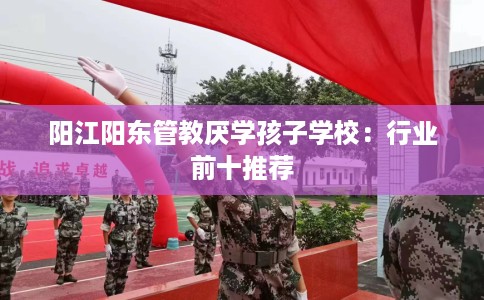 阳江阳东管教厌学孩子学校:行业前十推荐 阳江阳东管教厌学孩子学校:行业前十推荐