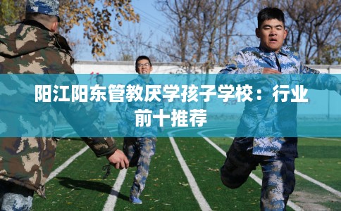 阳江阳东管教厌学孩子学校:行业前十推荐 阳江阳东管教厌学孩子学校:行业前十推荐