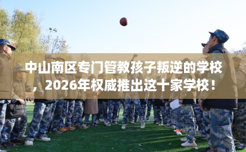 中山南区专门管教孩子叛逆的学校，2026年权威推出这十家学校！