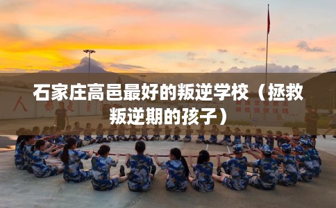 石家庄高邑最好的叛逆学校（拯救叛逆期的孩子）