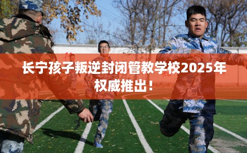 长宁孩子叛逆封闭管教学校2025年权威推出！