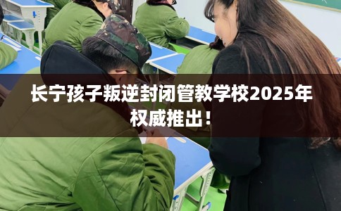 长宁孩子叛逆封闭管教学校2025年权威推出！