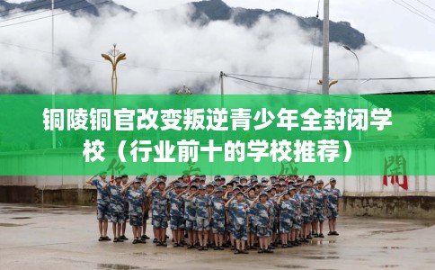 铜陵铜官改变叛逆青少年全封闭学校（行业前十的学校推荐）