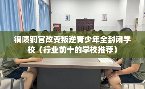 铜陵铜官改变叛逆青少年全封闭学校（行业前十的学校推荐）