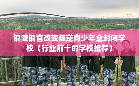 铜陵铜官改变叛逆青少年全封闭学校（行业前十的学校推荐）