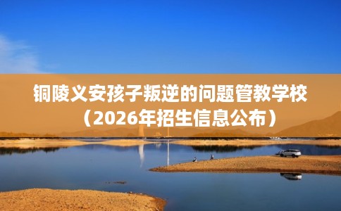 铜陵义安孩子叛逆的问题管教学校(2026年招生信息公布) 铜陵义安孩子叛逆的问题管教学校(2026年招生信息公布)