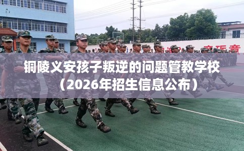 铜陵义安孩子叛逆的问题管教学校(2026年招生信息公布) 铜陵义安孩子叛逆的问题管教学校(2026年招生信息公布)