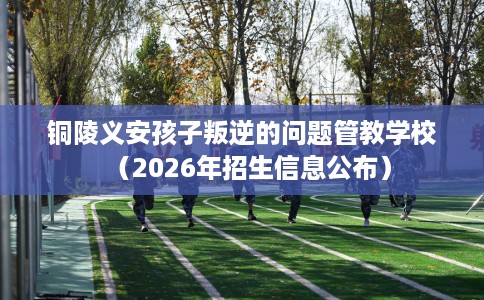 铜陵义安孩子叛逆的问题管教学校(2026年招生信息公布) 铜陵义安孩子叛逆的问题管教学校(2026年招生信息公布)