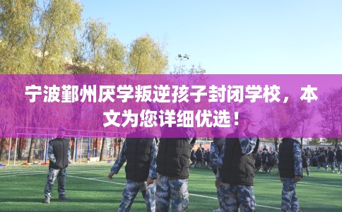 宁波鄞州厌学叛逆孩子封闭学校，本文为您详细优选！